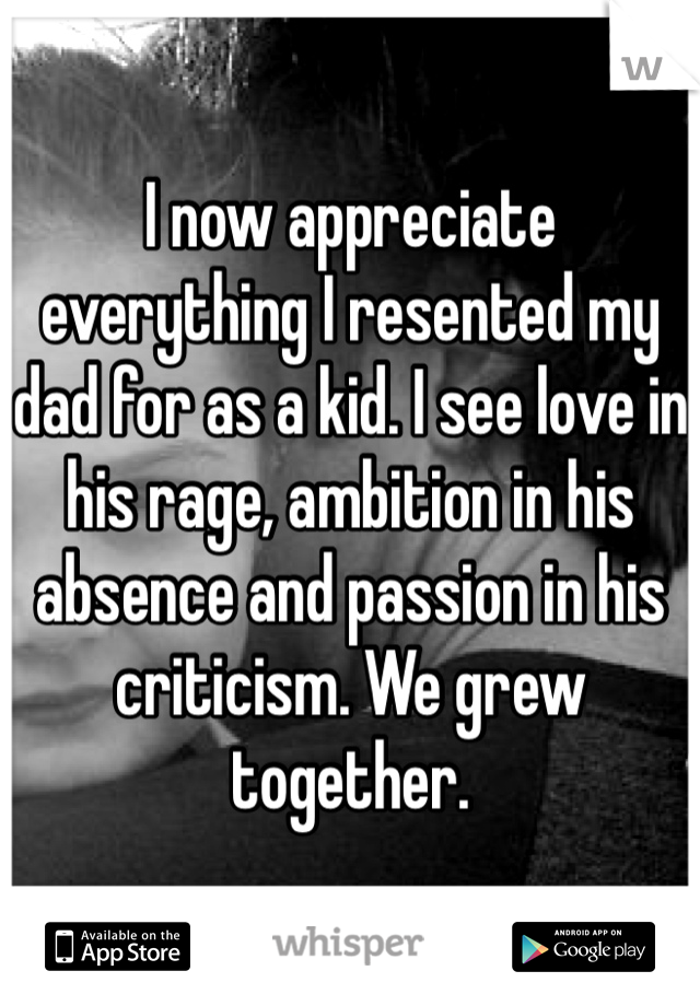 I now appreciate everything I resented my dad for as a kid. I see love in his rage, ambition in his absence and passion in his criticism. We grew together. 