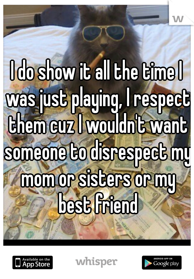 I do show it all the time I was just playing, I respect them cuz I wouldn't want someone to disrespect my mom or sisters or my best friend