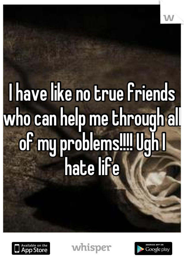 I have like no true friends who can help me through all of my problems!!!! Ugh I hate life