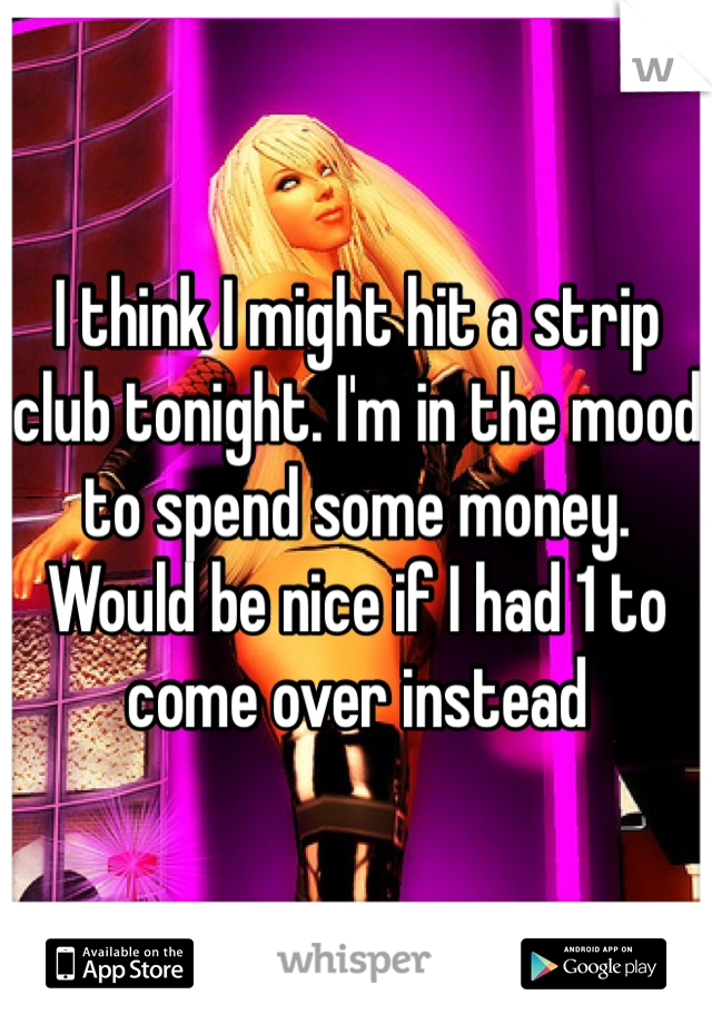 I think I might hit a strip club tonight. I'm in the mood to spend some money. Would be nice if I had 1 to come over instead 