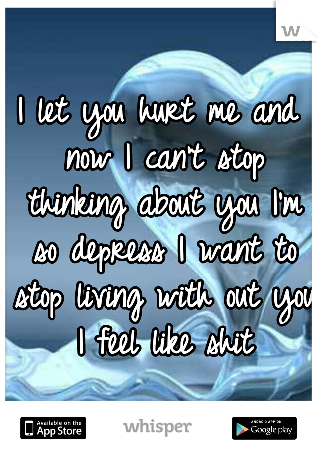 I let you hurt me and now I can't stop thinking about you I'm so depress I want to stop living with out you I feel like shit