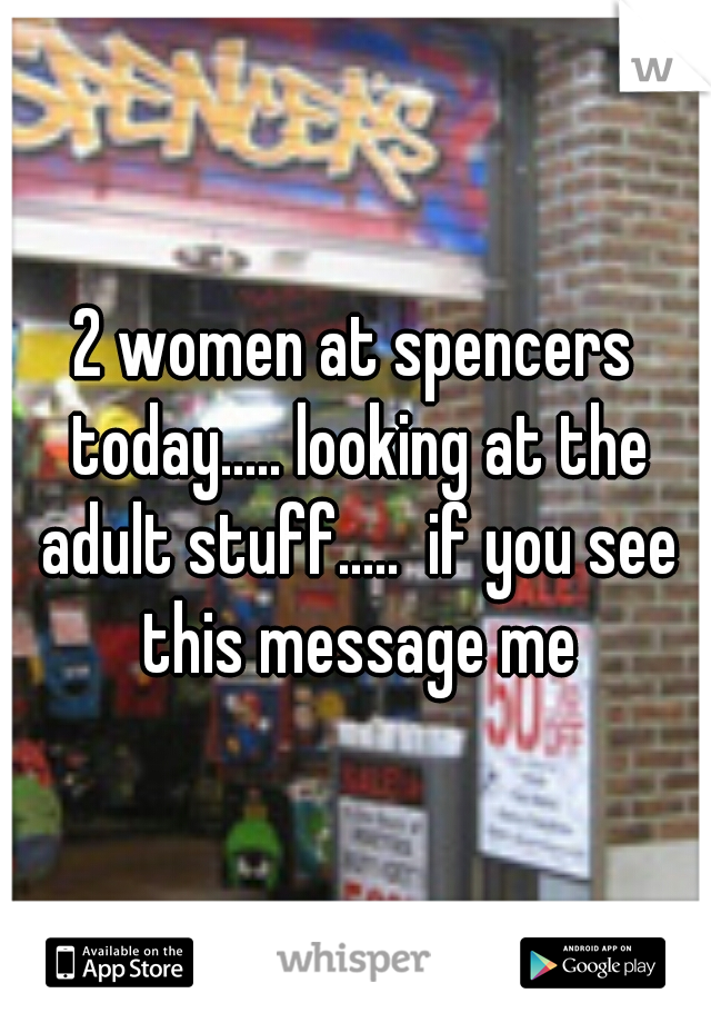 2 women at spencers today..... looking at the adult stuff.....  if you see this message me