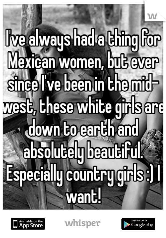 I've always had a thing for Mexican women, but ever since I've been in the mid-west, these white girls are down to earth and absolutely beautiful. Especially country girls :) I want!