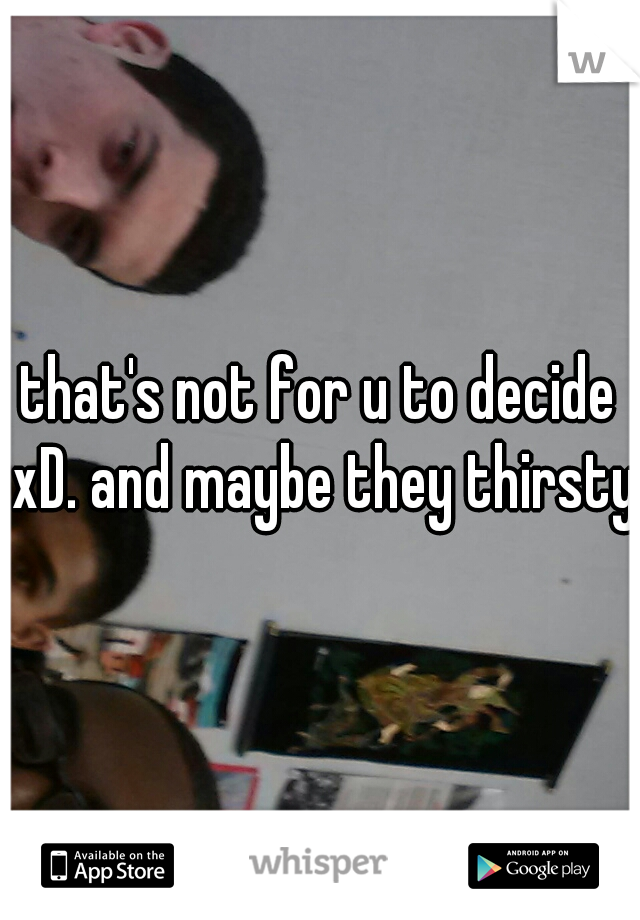 that's not for u to decide xD. and maybe they thirsty