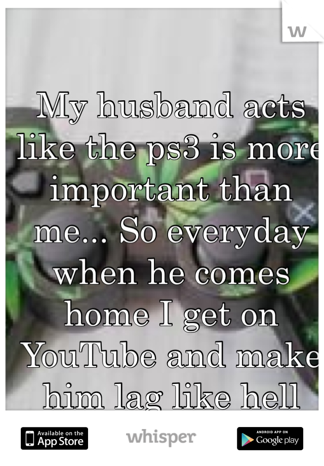My husband acts like the ps3 is more important than me... So everyday when he comes home I get on YouTube and make him lag like hell 