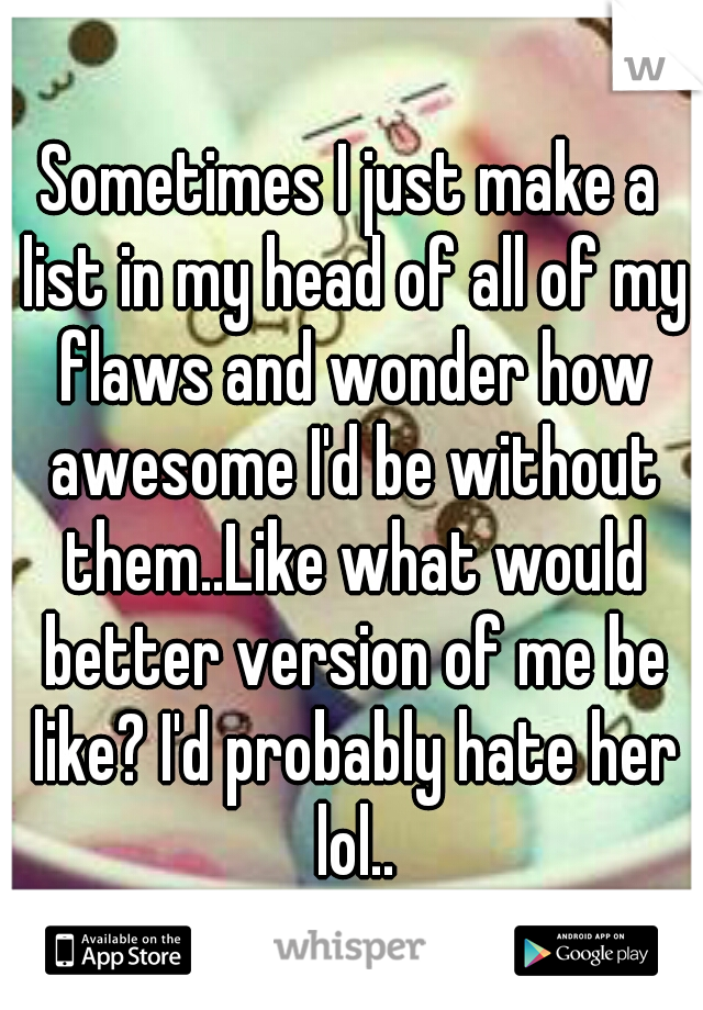 Sometimes I just make a list in my head of all of my flaws and wonder how awesome I'd be without them..Like what would better version of me be like? I'd probably hate her lol..