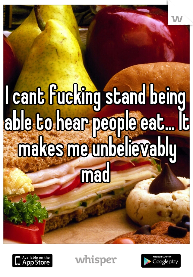 I cant fucking stand being able to hear people eat... It makes me unbelievably mad 