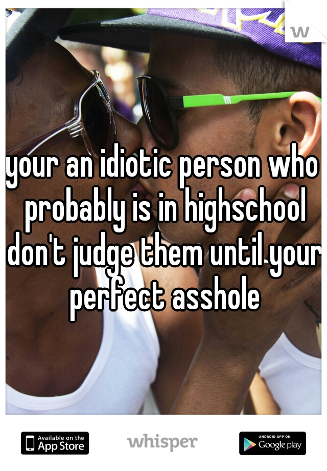 your an idiotic person who probably is in highschool don't judge them until your perfect asshole