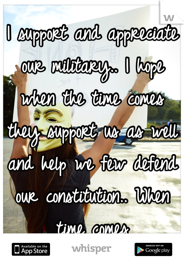 I support and appreciate our military.. I hope when the time comes they support us as well and help we few defend our constitution.. When time comes