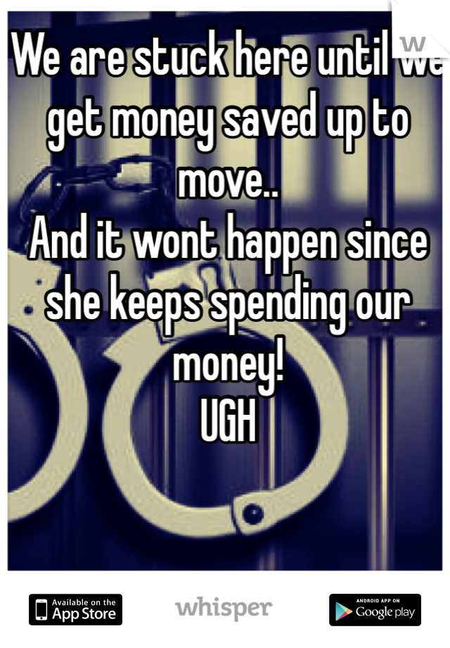 We are stuck here until we get money saved up to move.. 
And it wont happen since she keeps spending our money! 
UGH