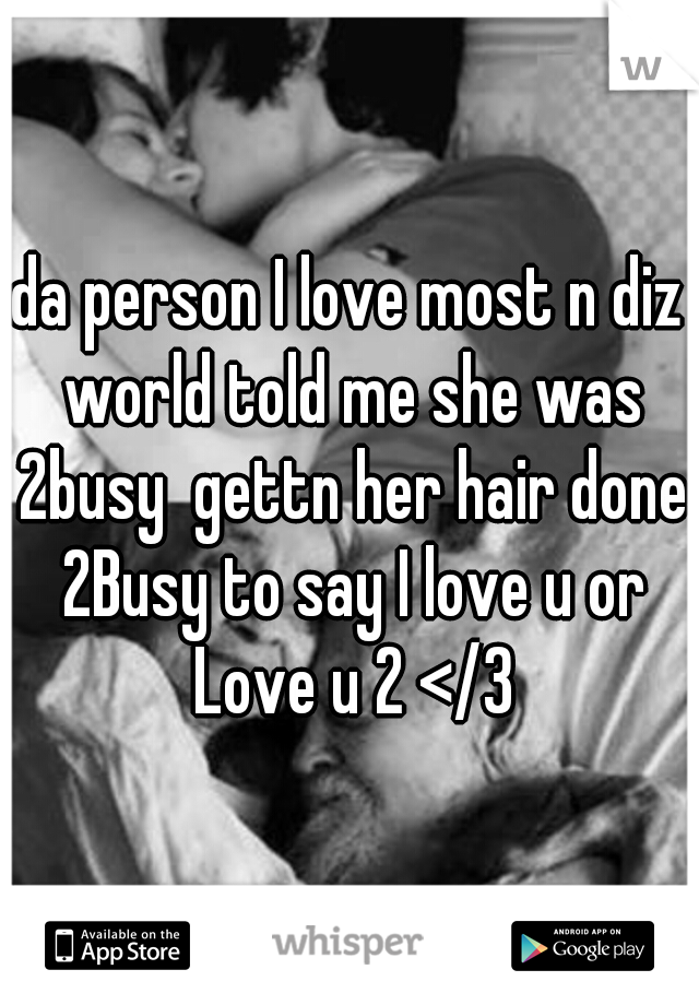 da person I love most n diz world told me she was 2busy  gettn her hair done 2Busy to say I love u or Love u 2 </3