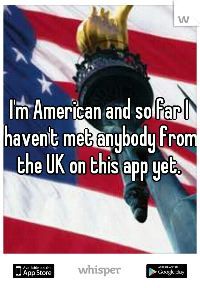 I'm American and so far I haven't met anybody from the UK on this app yet. 