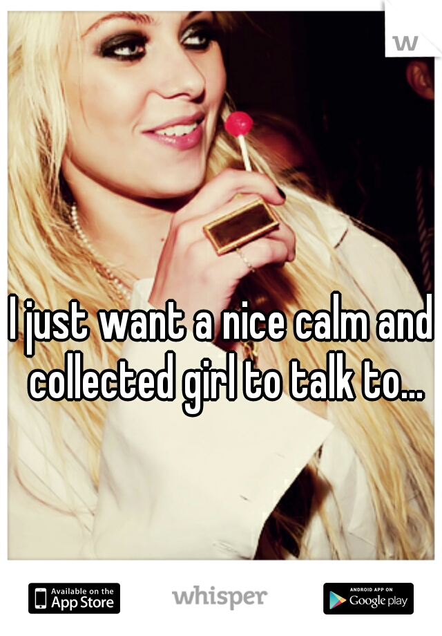 I just want a nice calm and collected girl to talk to...