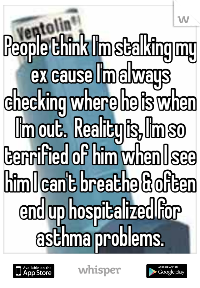 People think I'm stalking my ex cause I'm always checking where he is when I'm out.  Reality is, I'm so terrified of him when I see him I can't breathe & often end up hospitalized for asthma problems.