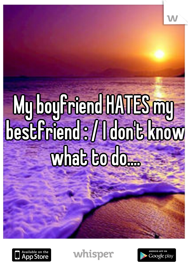 My boyfriend HATES my bestfriend : / I don't know what to do....