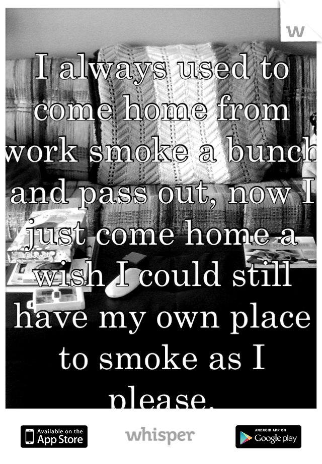 I always used to come home from work smoke a bunch and pass out, now I just come home a wish I could still have my own place to smoke as I please.