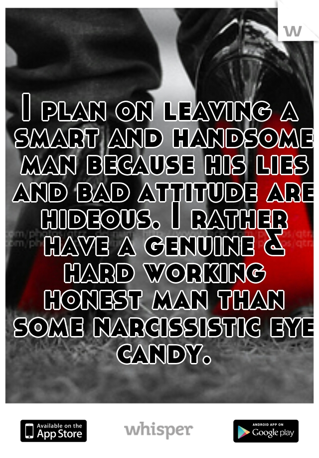 I plan on leaving a smart and handsome man because his lies and bad attitude are hideous. I rather have a genuine & hard working honest man than some narcissistic eye candy.