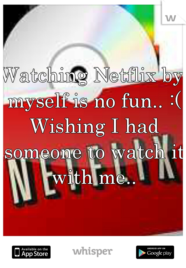 Watching Netflix by myself is no fun.. :( Wishing I had someone to watch it with me..