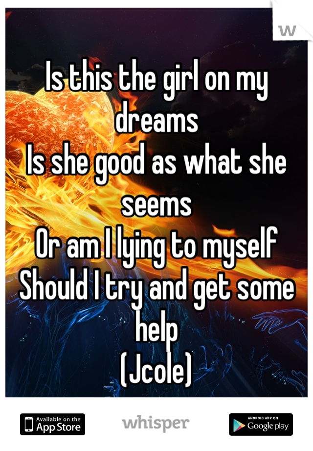 Is this the girl on my dreams
Is she good as what she seems 
Or am I lying to myself 
Should I try and get some help 
(Jcole)