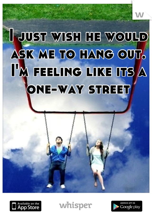 I just wish he would ask me to hang out. I'm feeling like its a one-way street