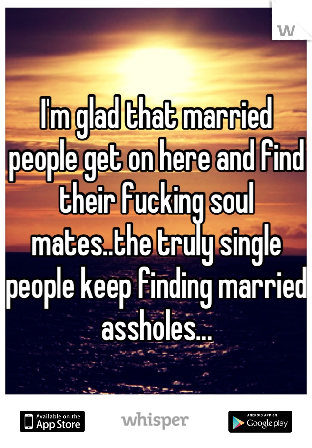 I'm glad that married people get on here and find their fucking soul mates..the truly single people keep finding married assholes...