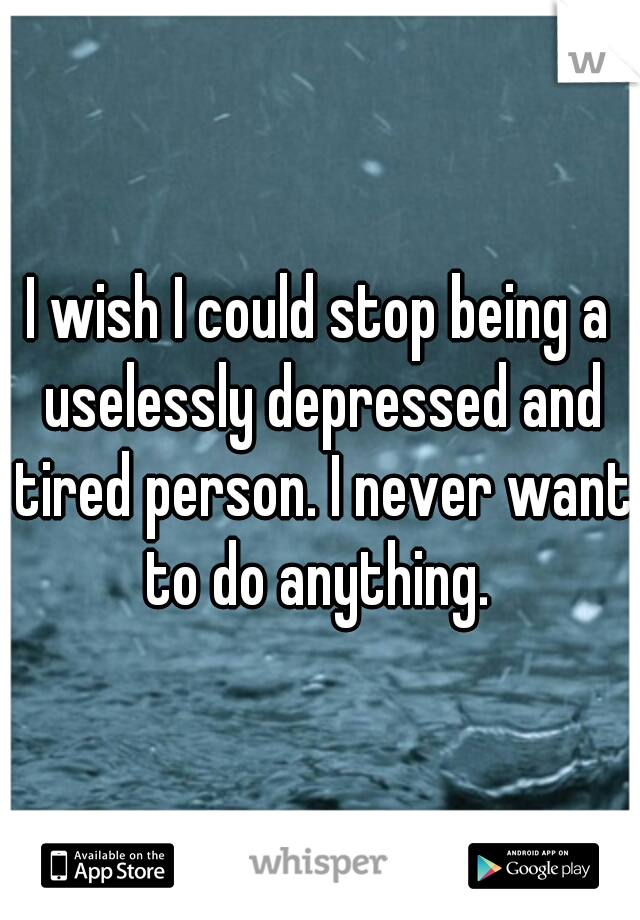 I wish I could stop being a uselessly depressed and tired person. I never want to do anything. 