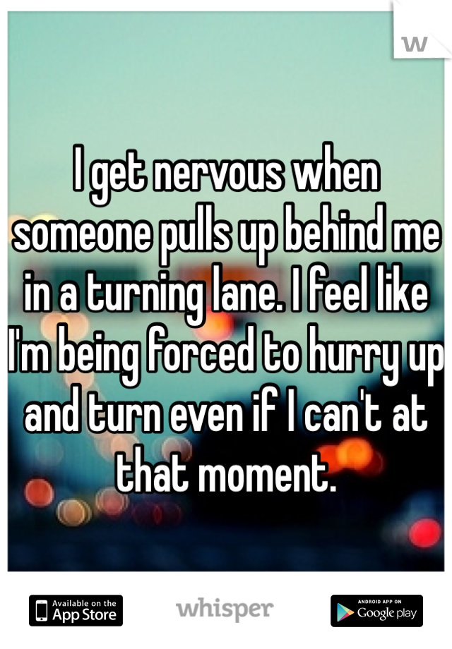 I get nervous when someone pulls up behind me in a turning lane. I feel like I'm being forced to hurry up and turn even if I can't at that moment.