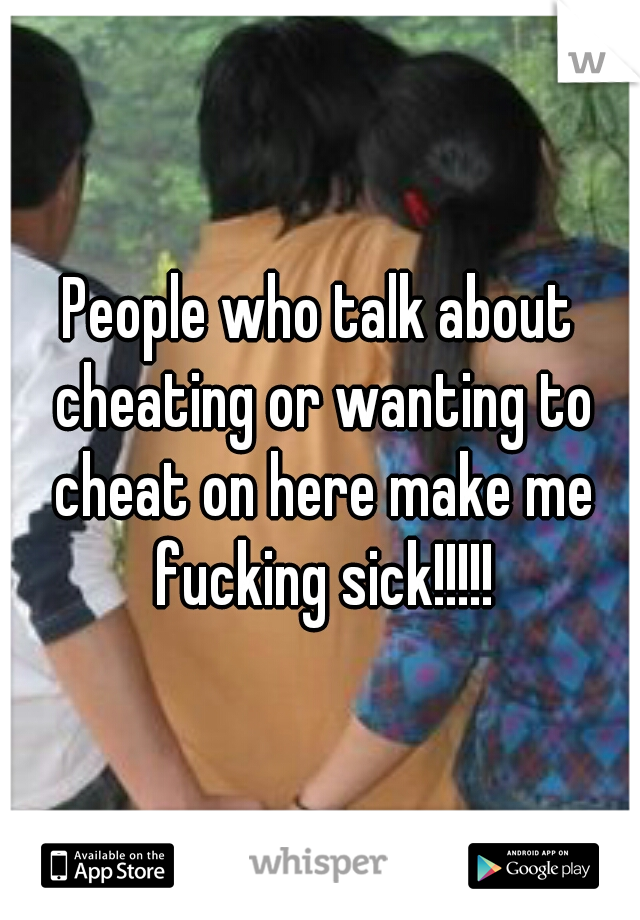 People who talk about cheating or wanting to cheat on here make me fucking sick!!!!!