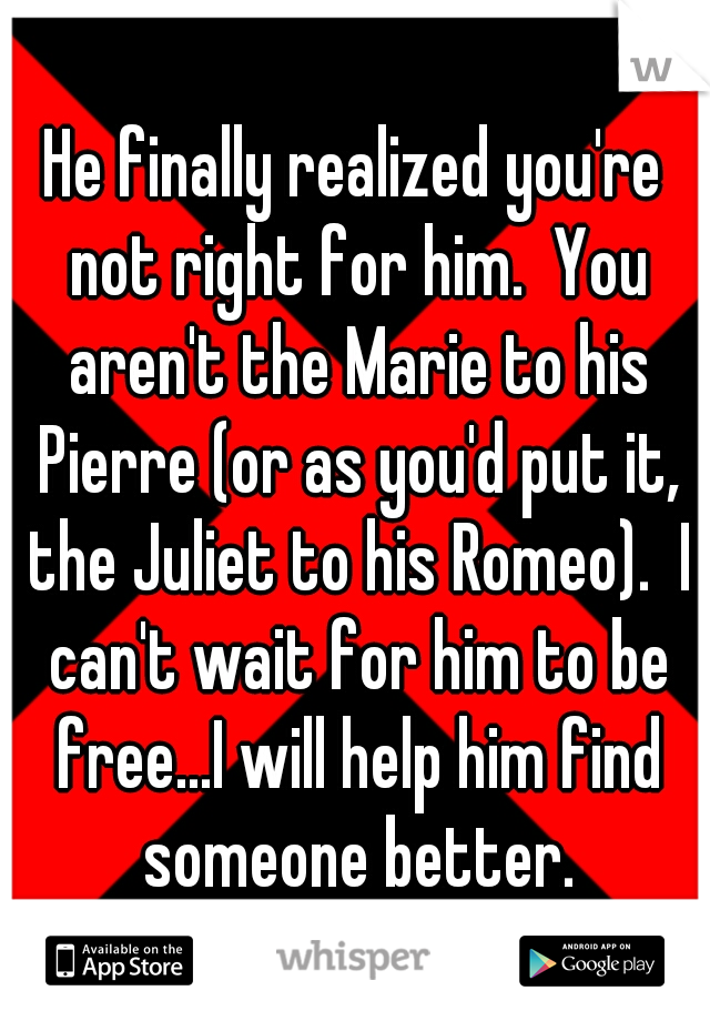 He finally realized you're not right for him.  You aren't the Marie to his Pierre (or as you'd put it, the Juliet to his Romeo).  I can't wait for him to be free...I will help him find someone better.