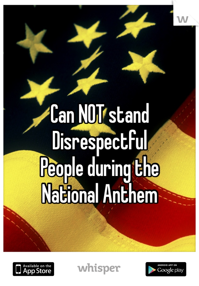 
Can NOT stand 
Disrespectful 
People during the 
National Anthem