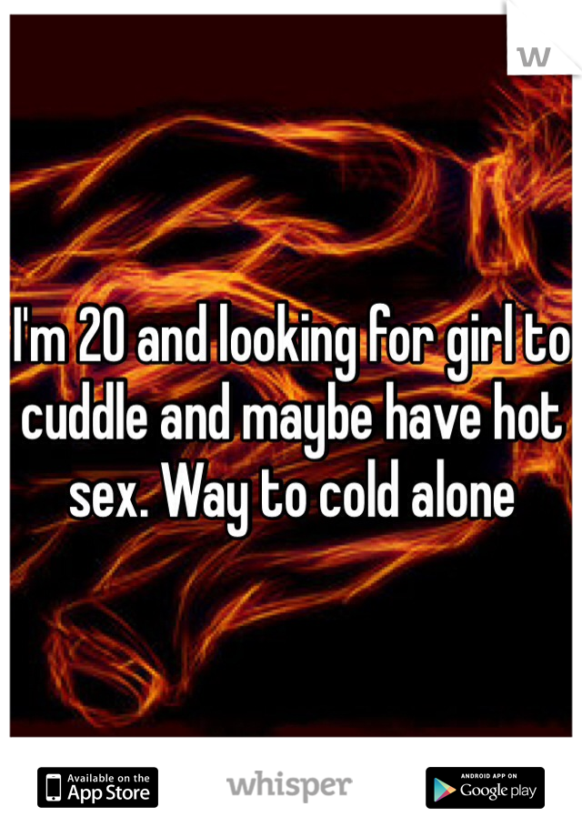 I'm 20 and looking for girl to cuddle and maybe have hot sex. Way to cold alone 