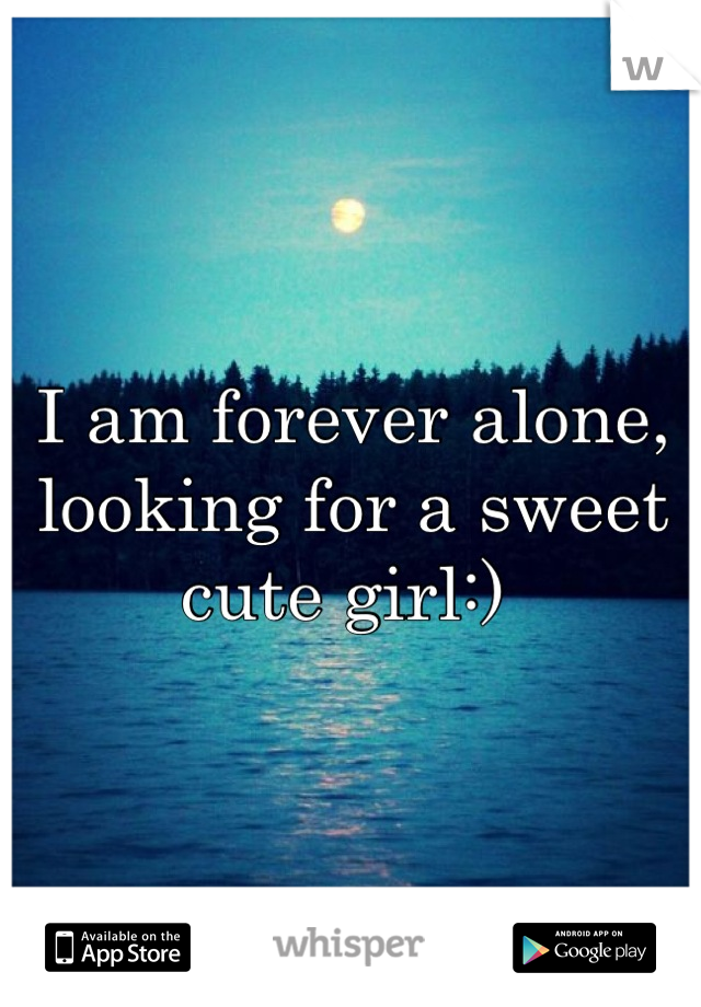 I am forever alone, looking for a sweet cute girl:) 
