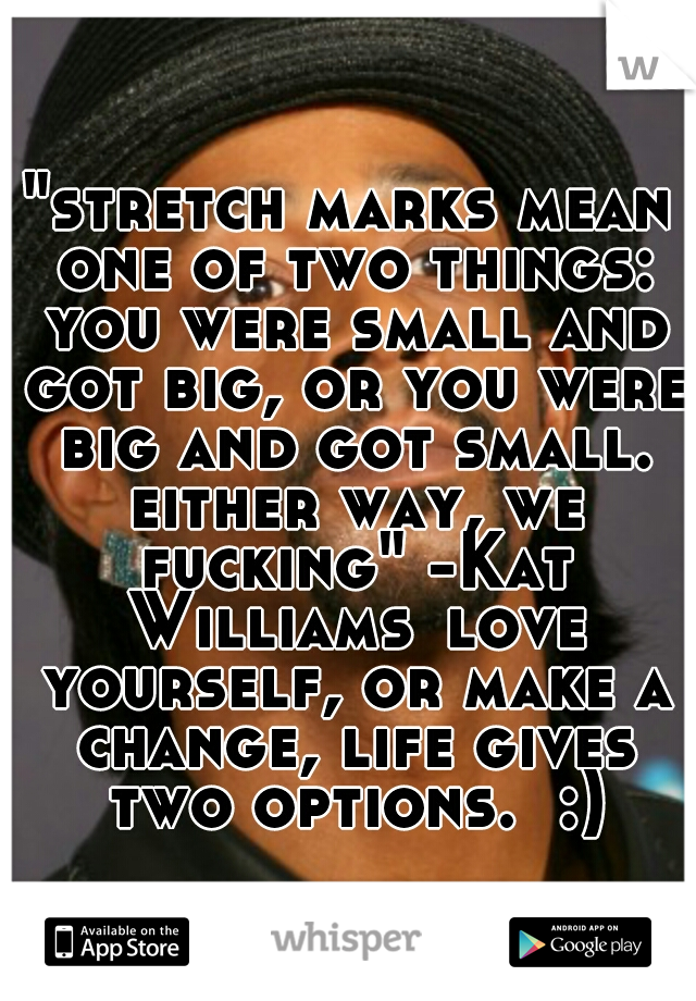 "stretch marks mean one of two things: you were small and got big, or you were big and got small. either way, we fucking" -Kat Williams
love yourself, or make a change, life gives two options.  :)