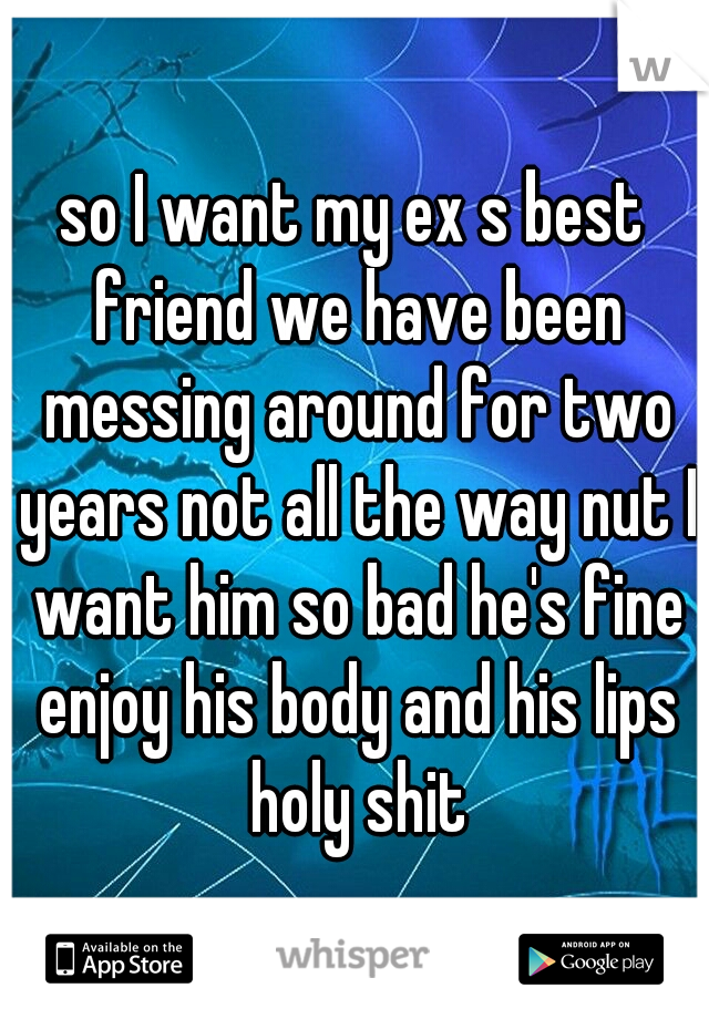 so I want my ex s best friend we have been messing around for two years not all the way nut I want him so bad he's fine enjoy his body and his lips holy shit