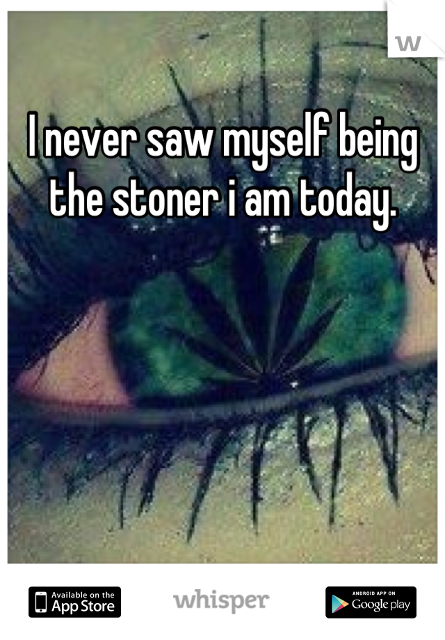 I never saw myself being the stoner i am today.