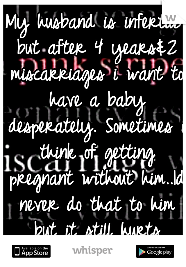 My husband is infertile but after 4 years&2 miscarriages i want to have a baby desperately. Sometimes i think of getting pregnant without him..Id never do that to him but it still hurts seeing babies.