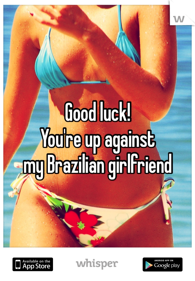 Good luck!
You're up against
my Brazilian girlfriend