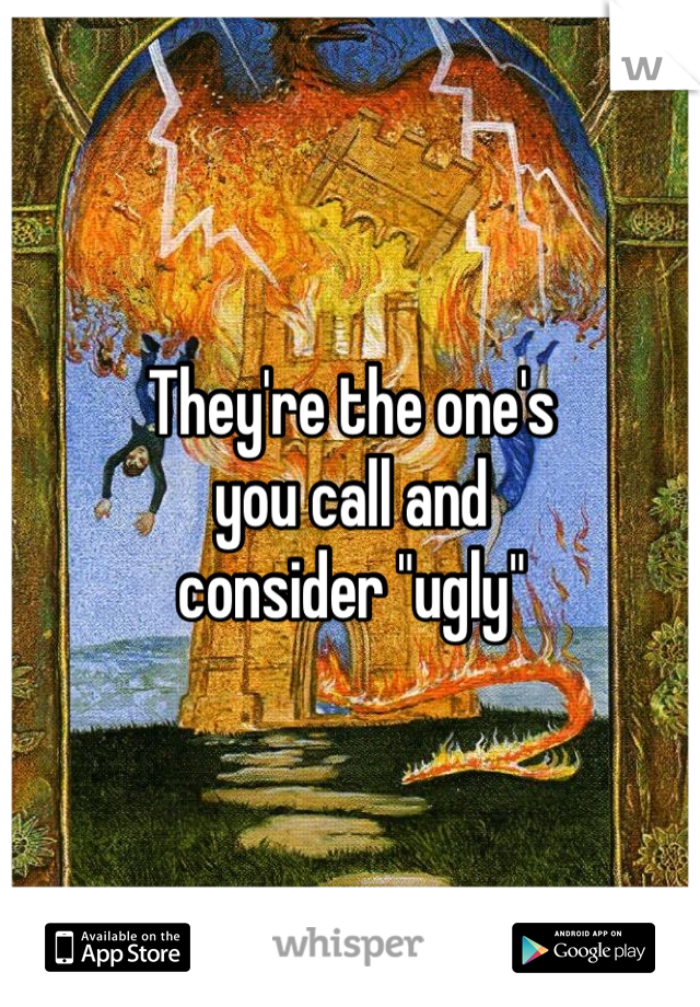 They're the one's
you call and
consider "ugly"