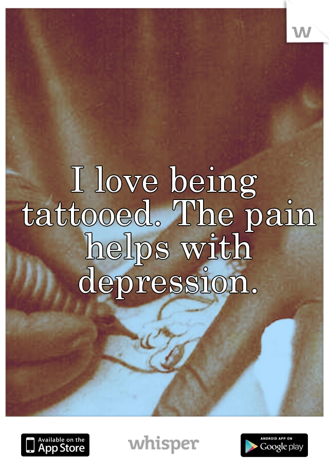 I love being tattooed. The pain helps with depression.