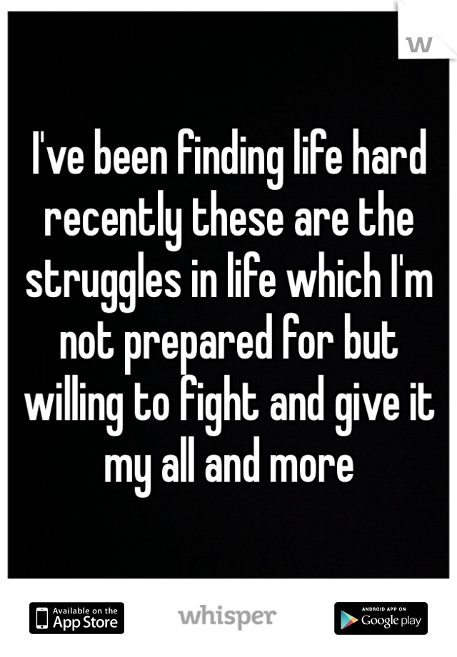 I've been finding life hard recently these are the struggles in life which I'm not prepared for but willing to fight and give it my all and more
