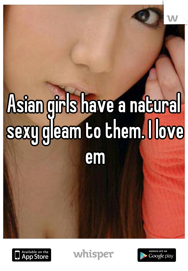 Asian girls have a natural sexy gleam to them. I love em