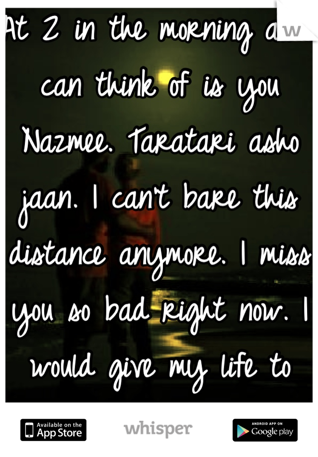 At 2 in the morning all i can think of is you Nazmee. Taratari asho jaan. I can't bare this distance anymore. I miss you so bad right now. I would give my life to just get a chance see you for a second