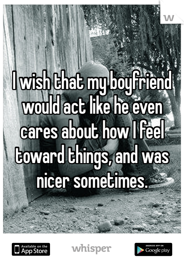 I wish that my boyfriend would act like he even cares about how I feel toward things, and was nicer sometimes.