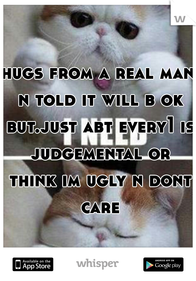 hugs from a real man n told it will b ok but.just abt every1 is judgemental or think im ugly n dont care