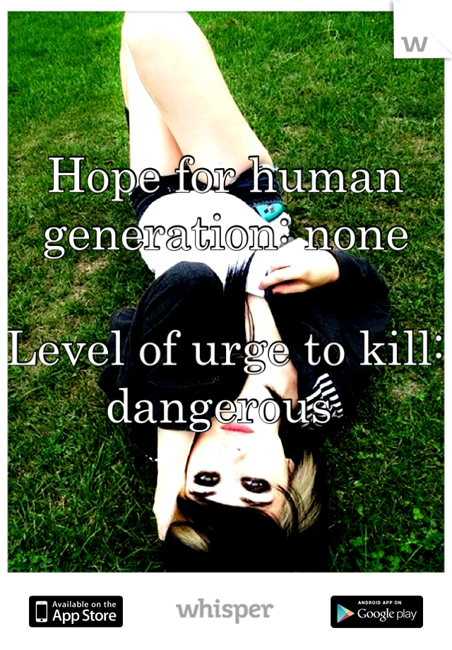 Hope for human generation: none

Level of urge to kill: dangerous 