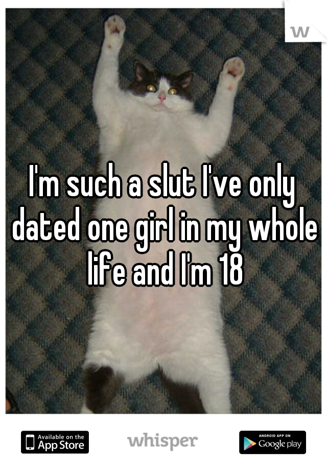 I'm such a slut I've only dated one girl in my whole life and I'm 18