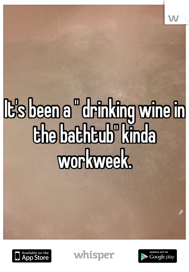 It's been a " drinking wine in the bathtub" kinda workweek. 