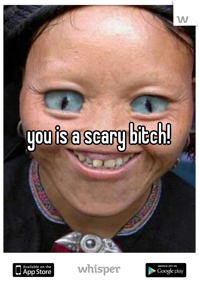 you is a scary bitch!