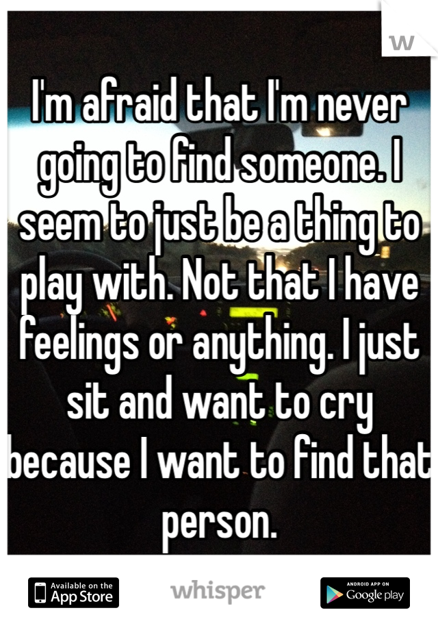 I'm afraid that I'm never going to find someone. I seem to just be a thing to play with. Not that I have feelings or anything. I just sit and want to cry because I want to find that person. 