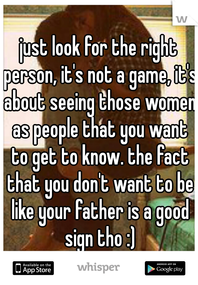 just look for the right person, it's not a game, it's about seeing those women as people that you want to get to know. the fact that you don't want to be like your father is a good sign tho :)